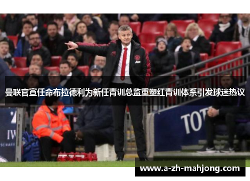 曼联官宣任命布拉德利为新任青训总监重塑红青训体系引发球迷热议 曼联官宣任命布拉德利为新任青训总监重塑红青训体系引发球迷热议