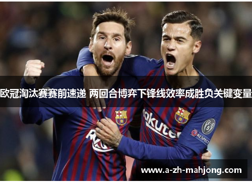 欧冠淘汰赛赛前速递 两回合博弈下锋线效率成胜负关键变量 欧冠淘汰赛赛前速递 两回合博弈下锋线效率成胜负关键变量